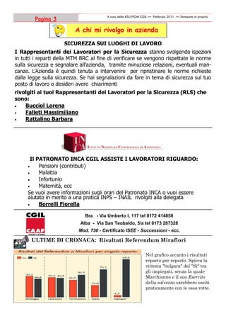 A cura della RSU FIOM CGIL — Febbraio 2011 — Stampato in proprio
        Pagina 3

                          A chi mi rivolgo in azienda

                     SICUREZZA SUI LUOGHI DI LAVORO
I Rappresentanti dei Lavoratori per la Sicurezza stanno svolgendo ispezioni
in tutti i reparti della MTM BRC al fine di verificare se vengono rispettate le norme
sulla sicurezza e segnalare all’azienda, tramite minuziose relazioni, eventuali man-
canze. L’Azienda è quindi tenuta a intervenire per ripristinare le norme richieste
dalla legge sulla sicurezza. Se hai segnalazioni da fare in tema di sicurezza sul tuo
posto di lavoro o desideri avere chiarimenti
rivolgiti ai tuoi Rappresentanti dei Lavoratori per la Sicurezza (RLS) che
sono:
   Bucciol Lorena
   Falleti Massimiliano
   Rattalino Barbara




       Il PATRONATO INCA CGIL ASSISTE I LAVORATORI RIGUARDO:
          Pensioni (contributi)
          Malattia
          Infortunio
          Maternità, ecc
     Se vuoi avere informazioni sugli orari del Patronato INCA o vuoi essere
     aiutato in merito a una pratica INPS – INAIL rivolgiti alla delegata
          Borrelli Fiorella

                              Bra - Via Umberto I, 117 tel 0172 414858
                            Alba - Via San Teobaldo, 5/a tel 0173 287328
                           Mod. 730 - Certificato ISEE - Successioni - ecc.

       ULTIME DI CRONACA: Risultati Referendum Mirafiori

                                                                Nel grafico accanto i risultati
                                                                reparto per reparto. Spicca la
                                                                vittoria "bulgara" del "Sì" tra
                                                                gli impiegati, senza la quale
                                                                Marchionne e il suo Esercito
                                                                della salvezza sarebbero usciti
                                                                praticamente con le ossa rotte.
 