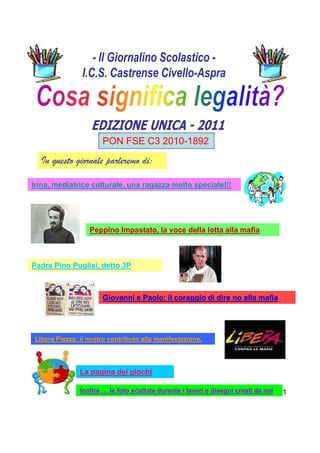 PON FSE C3 2010-1892
  In questo giornale parleremo di:

Irina, mediatrice culturale, una ragazza molto speciale!!!




                  Peppino Impastato, la voce della lotta alla mafia



Padre Pino Puglisi, detto 3P



                      Giovanni e Paolo: il coraggio di dire no alla mafia




Libera Piazza: il nostro contributo alla manifestazione.




               La pagina dei giochi

               Inoltre … le foto scattate durante i lavori e disegni creati da noi   1
 