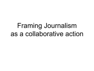 Framing Journalism
as a collaborative action
 