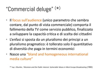 “Commercial deluge”                                             (*)


• Il focus sull’audience (unico parametro che sembra
  contare, dal punto di vista commerciale) comporta il
  fallimento della TV come servizio pubblico, finalizzato
  a sviluppare la capacità critica e di scelta dei cittadini
• L’enfasi si sposta da un pluralismo dei principi a un
  pluralismo pragmatico: è tollerato solo il quantitativo
  di diversità che paga in termini economici
• Nasce una “bland and homogeneous international
  media culture”
  ( *)   Jay J. Blumler, Television and the Public Interest: Vulnerable Values in West Europe Broadcasting (1992)
 