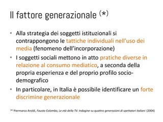 Il fattore generazionale                                                  (*)


• Alla strategia dei soggetti istituzionali si
  contrappongono le tattiche individuali nell’uso dei
  media (fenomeno dell’incorporazione)
• I soggetti sociali mettono in atto pratiche diverse in
  relazione al consumo mediatico, a seconda della
  propria esperienza e del proprio profilo socio-
  demografico
• In particolare, in Italia è possibile identificare un forte
  discrimine generazionale
( *)   Piermarco Aroldi, Fausto Colombo, Le età della TV. Indagine su quattro generazioni di spettatori italiani (2004)
 