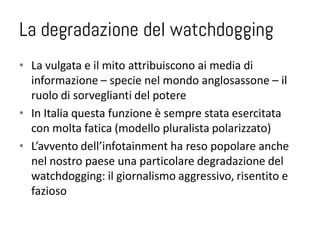 La degradazione del watchdogging
• La vulgata e il mito attribuiscono ai media di
  informazione – specie nel mondo anglosassone – il
  ruolo di sorveglianti del potere
• In Italia questa funzione è sempre stata esercitata
  con molta fatica (modello pluralista polarizzato)
• L’avvento dell’infotainment ha reso popolare anche
  nel nostro paese una particolare degradazione del
  watchdogging: il giornalismo aggressivo, risentito e
  fazioso
 