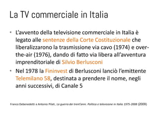 La TV commerciale in Italia
• L’avvento della televisione commerciale in Italia è
  legato alle sentenze della Corte Costituzionale che
  liberalizzarono la trasmissione via cavo (1974) e over-
  the-air (1976), dando di fatto via libera all’avventura
  imprenditoriale di Silvio Berlusconi
• Nel 1978 la Fininvest di Berlusconi lanciò l’emittente
  Telemilano 58, destinata a prendere il nome, negli
  anni successivi, di Canale 5

Franco Debenedetti e Antonio Pilati, La guerra dei trent’anni. Politica e televisione in Italia 1975-2008 (2009)
 