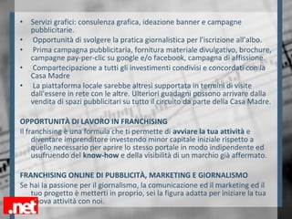• Servizi grafici: consulenza grafica, ideazione banner e campagne
pubblicitarie.
• Opportunità di svolgere la pratica giornalistica per l’iscrizione all’albo.
• Prima campagna pubblicitaria, fornitura materiale divulgativo, brochure,
campagne pay-per-clic su google e/o facebook, campagna di affissione.
• Compartecipazione a tutti gli investimenti condivisi e concordati con la
Casa Madre
• La piattaforma locale sarebbe altresì supportata in termini di visite
dall'essere in rete con le altre. Ulteriori guadagni possono arrivare dalla
vendita di spazi pubblicitari su tutto il circuito da parte della Casa Madre.
OPPORTUNITÀ DI LAVORO IN FRANCHISING
Il franchising è una formula che ti permette di avviare la tua attività e
diventare imprenditore investendo minor capitale iniziale rispetto a
quello necessario per aprire lo stesso portale in modo indipendente ed
usufruendo del know-how e della visibilità di un marchio già affermato.
FRANCHISING ONLINE DI PUBBLICITÀ, MARKETING E GIORNALISMO
Se hai la passione per il giornalismo, la comunicazione ed il marketing ed il
tuo progetto è metterti in proprio, sei la figura adatta per iniziare la tua
nuova attività con noi.
 