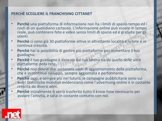 PERCHÈ SCEGLIERE IL FRANCHISING CITTANET
• Perchè una piattaforma di informazione non ha i limiti di spazio-tempo ed i
costi di un quotidiano cartaceo. L'informazione online può essere in tempo
reale, può contenere foto e video senza limiti di spazio ed è gratuita per gli
utenti.
• Perchè ci sono già 30 piattaforme attive in altrettante località e la rete è in
continua crescita.
• Perchè hai la possibilità di gestire più piattaforme per aumentare il tuo
guadagno.
• Perchè il tuo guadagno è dato sia dal tuo lavoro sia da quello delle altre
piattaforme della rete.
• Perchè non dovrai mai sostenere costi di aggiornamento della piattaforma,
che è in continuo sviluppo, sempre aggiornata e performante.
• Perchè oggi, e sempre più nel futuro, le campagne pubblicitarie sono sul
web! Statistiche mondiali evidenziano come l'advertising online è in costante
crescita da diversi anni.
• Perchè inizialmente ti verrà trasferito tutto il know-how necessario per
avviare l'attività, e sarai in costante contatto con noi.
 