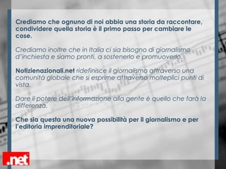 Crediamo che ognuno di noi abbia una storia da raccontare,
condividere quella storia è il primo passo per cambiare le
cose.
Crediamo inoltre che in Italia ci sia bisogno di giornalismo
d’inchiesta e siamo pronti, a sostenerlo e promuoverlo.
Notizienazionali.net ridefinisce il giornalismo attraverso una
comunità globale che si esprime attraverso molteplici punti di
vista.
Dare il potere dell’informazione alla gente è quello che farà la
differenza.
Che sia questa una nuova possibilità per il giornalismo e per
l’editoria imprenditoriale?
 