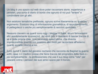 Un blog è uno spazio sul web dove poter raccontare storie, esperienze e
pensieri, una sorta di diario di bordo che ognuno di noi può "tenere" e
condividere con gli altri.
Non esistono tematiche prefissate, ognuno scrive liberamente su qualsiasi
argomento. Esistono blog di informazione giornalistica, di approfondimento,
di pettegolezzi o anche più semplicemente di racconti quotidiani.
Nessuno davvero sa quanti sono oggi i blogger in Italia, alcuni famosissimi
altri assolutamente sconosciuti. Ad unirli tutti, il desiderio di lasciar traccia di
sé e delle proprie idee. Una necessità, quest'ultima, che diventa
imprescindibile quando non esistono altri modi per raccontare all'esterno
quanto accade intorno a noi.
Ecco quindi il diario del giovane iracheno che racconta da Bagdad la guerra
sotto casa, o il medico cinese che tiene traccia del progredire della Sars o -
più semplicemente - la professionista che usa il suo blog come "rete" per
pescare online i pensieri dei suoi amici sparsi per il mondo.
 