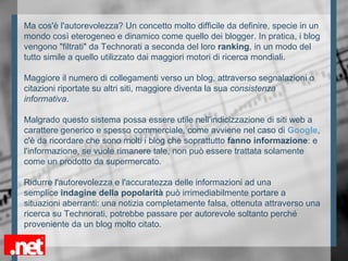 Ma cos'è l'autorevolezza? Un concetto molto difficile da definire, specie in un
mondo così eterogeneo e dinamico come quello dei blogger. In pratica, i blog
vengono "filtrati" da Technorati a seconda del loro ranking, in un modo del
tutto simile a quello utilizzato dai maggiori motori di ricerca mondiali.
Maggiore il numero di collegamenti verso un blog, attraverso segnalazioni o
citazioni riportate su altri siti, maggiore diventa la sua consistenza
informativa.
Malgrado questo sistema possa essere utile nell'indicizzazione di siti web a
carattere generico e spesso commerciale, come avviene nel caso di Google,
c'è da ricordare che sono molti i blog che soprattutto fanno informazione: e
l'informazione, se vuole rimanere tale, non può essere trattata solamente
come un prodotto da supermercato.
Ridurre l'autorevolezza e l'accuratezza delle informazioni ad una
semplice indagine della popolarità può irrimediabilmente portare a
situazioni aberranti: una notizia completamente falsa, ottenuta attraverso una
ricerca su Technorati, potrebbe passare per autorevole soltanto perché
proveniente da un blog molto citato.
 