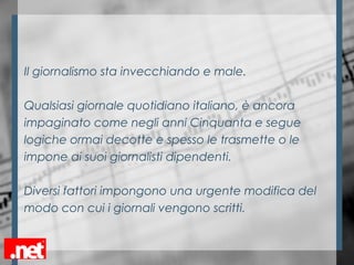 Il giornalismo sta invecchiando e male.
Qualsiasi giornale quotidiano italiano, è ancora
impaginato come negli anni Cinquanta e segue
logiche ormai decotte e spesso le trasmette o le
impone ai suoi giornalisti dipendenti.
Diversi fattori impongono una urgente modifica del
modo con cui i giornali vengono scritti.
 