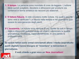 1 / Il tempo. Le persone sono inondate di cose da leggere. L’editore
deve quindi scegliere, decidere e attrezzarsi per produrre sia
contenuti in forma sintetica sia racconti più elaborati.
2 / Il fattore fiducia. In rete circolano molte notizie, ma quali e quante
sono vere e verificate? La fiducia nella testata e nel giornalista può
essere la vera garanzia degli utenti.
3/ L'economia. Le notizie sono sempre di più, scritte da tutti in tempo
reale e disponibili gratuitamente. La sfida è valorizzare la qualità
giornalistica, l'inchiesta, l'approfondimento, in una parola la
professionalità.
Se questi fattori sono ormai conclamati allora i media (soprattutto
quelli digitali) hanno bisogno di "inventare" e reinventare il
giornalismo.
Il web chiede a gran voce un New Journalism!
 