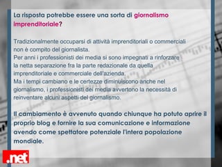 La risposta potrebbe essere una sorta di giornalismo
imprenditoriale?
Tradizionalmente occuparsi di attività imprenditoriali o commerciali
non è compito del giornalista.
Per anni i professionisti dei media si sono impegnati a rinforzare
la netta separazione fra la parte redazionale da quella
imprenditoriale e commerciale dell’azienda.
Ma i tempi cambiano e le certezze diminuiscono anche nel
giornalismo, i professionisti dei media avvertono la necessità di
reinventare alcuni aspetti del giornalismo.
Il cambiamento è avvenuto quando chiunque ha potuto aprire il
proprio blog e fornire la sua comunicazione e informazione
avendo come spettatore potenziale l'intera popolazione
mondiale.
 
