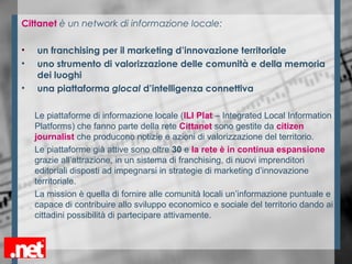 Cittanet è un network di informazione locale:
• un franchising per il marketing d’innovazione territoriale
• uno strumento di valorizzazione delle comunità e della memoria
dei luoghi
• una piattaforma glocal d’intelligenza connettiva
Le piattaforme di informazione locale (ILI Plat – Integrated Local Information
Platforms) che fanno parte della rete Cittanet sono gestite da citizen
journalist che producono notizie e azioni di valorizzazione del territorio.
Le piattaforme già attive sono oltre 30 e la rete è in continua espansione
grazie all’attrazione, in un sistema di franchising, di nuovi imprenditori
editoriali disposti ad impegnarsi in strategie di marketing d’innovazione
territoriale.
La mission è quella di fornire alle comunità locali un’informazione puntuale e
capace di contribuire allo sviluppo economico e sociale del territorio dando ai
cittadini possibilità di partecipare attivamente.
 