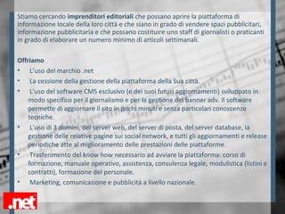Stiamo cercando imprenditori editoriali che possano aprire la piattaforma di
informazione locale della loro città e che siano in grado di vendere spazi pubblicitari,
informazione pubblicitaria e che possano costituire uno staff di giornalisti o praticanti
in grado di elaborare un numero minimo di articoli settimanali.
Offriamo
• L’uso del marchio .net
• La cessione della gestione della piattaforma della Sua città.
• L'uso del software CMS esclusivo (e dei suoi futuri aggiornamenti) sviluppato in
modo specifico per il giornalismo e per la gestione dei banner adv. Il software
permette di aggiornare il sito in pochi minuti e senza particolari conoscenze
tecniche.
• L’uso di 3 domini, del server web, del server di posta, del server database, la
gestione delle relative pagine sui social network, e tutti gli aggiornamenti e release
periodiche atte al miglioramento delle prestazioni delle piattaforme.
• Trasferimento del know how necessario ad avviare la piattaforma: corso di
formazione, manuale operativo, assistenza, consulenza legale, modulistica (listini e
contratti), formazione del personale.
• Marketing, comunicazione e pubblicità a livello nazionale.
 
