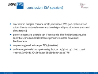 conclusioni (SA spaziale)
I scarsissimo margine d’azione locale per l’ozono; FVG può contribuire ad
azioni di scala nazionale e sovranazionale (paradigma: riduzione emissioni
climalteranti)
I polveri: necessarie sinergie con il Veneto e le altre Regioni padane, che
contribuiscono complessivamente per un terzo delle polveri nel
Pordenonese
I ampio margine di azione per NO2 (40–80%)
I codice sorgente del post-processing: https://gist.github.com/
jobonaf/05cd1324f66e2bc56a698a8c4eac1775
27 gennaio 2021 G.Bonafè, I.Gallai 19 / 20
 