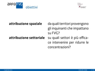 obiettivi
attribuzione spaziale daqualiterritoriprovengono
gli inquinanti che impattano
su FVG?
attribuzione settoriale su quali settori è più effica-
ce intervenire per ridurre le
concentrazioni?
27 gennaio 2021 G.Bonafè, I.Gallai 3 / 20
 