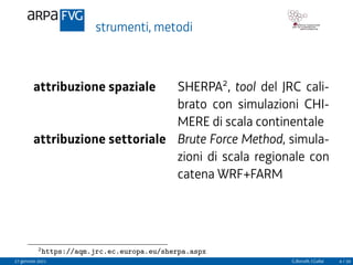 strumenti, metodi
attribuzione spaziale SHERPA2
, tool del JRC cali-
brato con simulazioni CHI-
MERE di scala continentale
attribuzione settoriale Brute Force Method, simula-
zioni di scala regionale con
catena WRF+FARM
2https://aqm.jrc.ec.europa.eu/sherpa.aspx
27 gennaio 2021 G.Bonafè, I.Gallai 4 / 20
 
