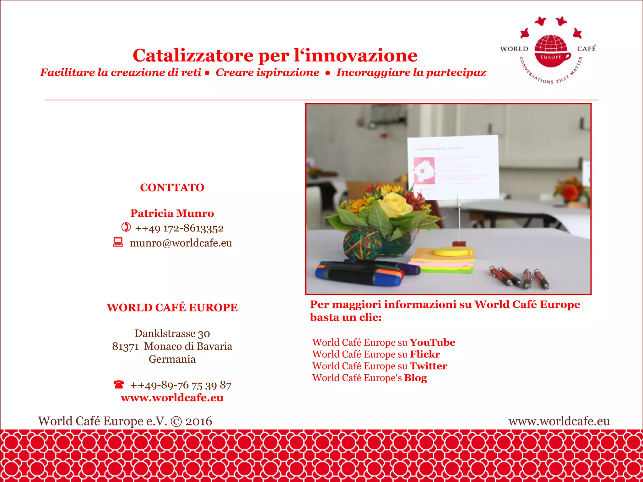 World Café Europe e.V. © 2016 www.worldcafe.eu
Catalizzatore per l‘innovazione
Facilitare la creazione di reti ● Creare ispirazione ● Incoraggiare la partecipazione
CONTTATO
Patricia Munro
++49 172-8613352
munro@worldcafe.eu
WORLD CAFÉ EUROPE
Danklstrasse 30
81371 Monaco di Bavaria
Germania
++49-89-76 75 39 87
www.worldcafe.eu
Per maggiori informazioni su World Café Europe
basta un clic:
World Café Europe su YouTube
World Café Europe su Flickr
World Café Europe su Twitter
World Café Europe's Blog