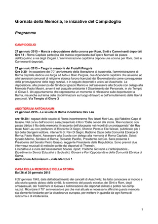 1
Giornata della Memoria, le iniziative del Campidoglio
Programma
CAMPIDOGLIO
27 gennaio 2015 – Marcia e deposizione della corona per Rom, Sinti e Camminanti deportati
Ore 18 - Roma Capitale partecipa alla marcia organizzata dall’opera Nomadi da piazza
dell’Esquilino a via degli Zingari. L’amministrazione capitolina depone una corona per Rom, Sinti e
Camminanti deportati.
27 gennaio 2015 – Targa in memoria dei Fratelli Pergola
Ore 9.30 - In occasione del 70° anniversario della liberazione di Auschwitz, l'amministrazione di
Roma Capitale dedica una targa ad Aldo e Bixio Pergola, due dipendenti capitolini che assieme ad
altri lavoratori comunali di religione ebraica furono licenziati dal Governatorato come conseguenza
della promulgazione delle leggi razziali, e in seguito deportati e uccisi ad Auschwitz. La
deposizione, alla presenza del Sindaco Ignazio Marino e dell’assessore alla Scuola con delega alla
Memoria Paolo Masini, avverrà nel piazzale antistante il Dipartimento del Personale, in via Tempio
di Giove 3. Un appuntamento che rappresenta un momento di riflessione sulle deportazioni a
Roma, ma anche sul tema delle discriminazioni sul luogo di lavoro e dell'annullamento delle libertà
personali. Via Tempio di Giove 3
AUDITORIUM ANTONIANUM
26 gennaio 2015 - Le scuole di Roma incontrano Rav Lau
ore 10.30: I ragazzi delle scuole di Roma incontreranno Rav Israel Meir Lau, già Rabbino Capo di
Israele. Nel corso dell’incontro sarà presentato il libro “Dalle ceneri alla storia. Riannodando con
passo biblico il filo della memoria: il racconto dell'olocausto nei ricordi di un protagonista” del Rav
Israel Meir Lau con prefazioni di Riccardo Di Segni, Shimon Peres e Elie Wiesel, pubblicato per i
tipi della Gangemi editore. Interventi di: Rav Di Segni, Rabbino Capo della Comunità Ebraica di
Roma; Paolo Masini, Assessore alla Scuola con delega alla memoria di Roma Capitale. Saluti:
Ignazio Marino, Sindaco di Roma; Riccardo Pacifici, Presidente del Cer. Sarà presente il
Presidente del Senato Pietro Grasso, reggente Presidente della Repubblica. Sono previsti due
intermezzi musicali di melodie scritte dai deportati di Theresin.
L‟iniziativa è a cura dell‟Assessorato Scuola, Sport, Politiche Giovanili e Partecipazione -
Dipartimento Servizi Educativi e Scolastici, Giovani e Pari Opportunità e della Comunità Ebraica di
Roma.
Auditorium Antonianum - viale Manzoni 1
CASA DELLA MEMORIA E DELLA STORIA
Dal 26 al 30 gennaio 2015
Il 27 gennaio 1945, data dell’abbattimento dei cancelli di Auschwitz, ha fatto conoscere al mondo e
alla storia questo abisso della civiltà, lo sterminio del popolo ebraico, dei Sinti e Rom, degli
omosessuali, dei Testimoni di Geova e l’eliminazione dei deportati militari e politici nei campi
nazisti. Ricordare il 70° anniversario è più che mai attuale e necessario affinché questa memoria
sia elemento fondante per la cittadinanza europea, per mettere in guardia da ogni forma di
razzismo e di intolleranza.
 