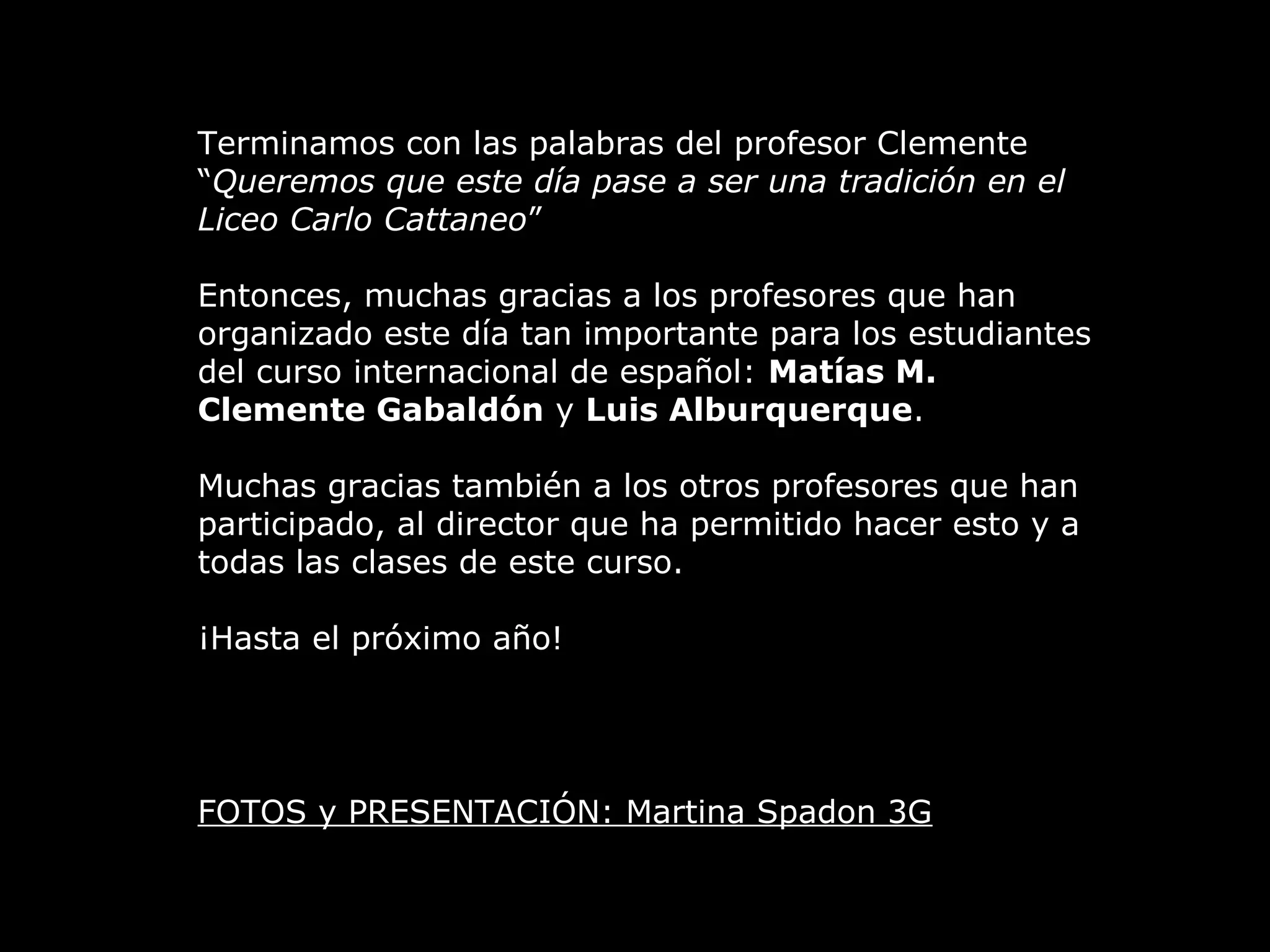 Terminamos con las palabras del profesor Clemente
“Queremos que este día pase a ser una tradición en el
Liceo Carlo Cattaneo”
Entonces, muchas gracias a los profesores que han
organizado este día tan importante para los estudiantes
del curso internacional de español: Matías M.
Clemente Gabaldón y Luis Alburquerque.
Muchas gracias también a los otros profesores que han
participado, al director que ha permitido hacer esto y a
todas las clases de este curso.
¡Hasta el próximo año!
FOTOS y PRESENTACIÓN: Martina Spadon 3G
 