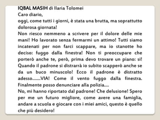 IQBAL MASIH di Ilaria Tolomei
Caro diario,
oggi, come tutti i giorni, è stata una brutta, ma soprattutto
dolorosa giornata...