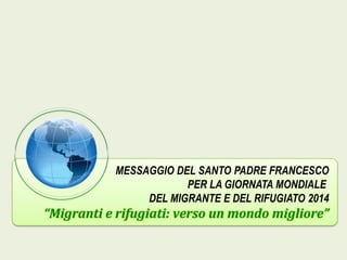MESSAGGIO DEL SANTO PADRE FRANCESCO
PER LA GIORNATA MONDIALE
DEL MIGRANTE E DEL RIFUGIATO 2014

“Migranti e rifugiati: verso un mondo migliore”

 
