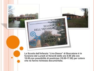 La Scuola dell’Infanzia “Lina Dasso” di Boccalone è in
funzione dal Lunedì al Venerdì dalle ore 8.00 alle ore
16.00,con possibilità di posticipo (16.00-17.00) per coloro
che ne fanno richiesta documentata.
 