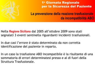 Nella  Regione Siciliana  dal 2005 all’ottobre 2009 sono stati segnalati 3 eventi sentinella riguardanti incidenti trasfusionali.  In due casi l’errore è stato determinato da non corretta identificazione del paziente in reparto. In un caso la trasfusione ABO incompatibile è la risultante di una sommatoria di errori determinatesi presso e al di fuori della Struttura Trasfusionale. 
