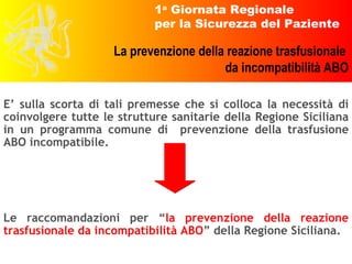 E’ sulla scorta di tali premesse che si colloca la necessità di coinvolgere tutte le strutture sanitarie della Regione Siciliana in un programma comune di  prevenzione della trasfusione ABO incompatibile. Le raccomandazioni per “ la prevenzione della reazione trasfusionale da incompatibilità ABO ” della Regione Siciliana. 