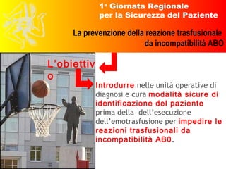 Introdurre  nelle unità operative di diagnosi e cura  modalità sicure di identificazione del paziente  prima della  dell’esecuzione dell’emotrasfusione per  impedire le reazioni trasfusionali da incompatibilità AB0 .  L’obiettivo 