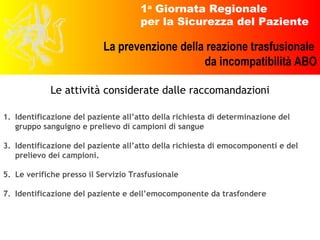 Identificazione del paziente all’atto della richiesta di determinazione del gruppo sanguigno e prelievo di campioni di sangue Identificazione del paziente all’atto della richiesta di emocomponenti e del prelievo dei campioni. Le verifiche presso il Servizio Trasfusionale Identificazione del paziente e dell’emocomponente da trasfondere Le attività considerate dalle raccomandazioni 