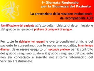 Per tutte le   richieste non urgenti   e ove le condizioni cliniche del paziente lo consentano, con le medesime modalità,   in un tempo diverso ,   deve essere eseguito un   secondo prelievo   per il controllo del gruppo sanguigno qualora il gruppo sanguigno del paziente non sia conosciuto e inserito nel sistema informatico del Servizio Trasfusionale. Identificazione del paziente  all’atto della richiesta di determinazione del gruppo sanguigno e  prelievo di campioni di sangue 