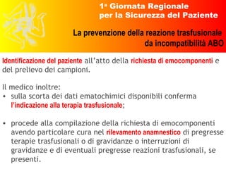 Identificazione del paziente  all’atto della  richiesta di emocomponenti  e del prelievo dei campioni. Il medico inoltre: sulla scorta dei dati ematochimici disponibili conferma  l’indicazione alla terapia trasfusionale ; procede alla compilazione della richiesta di emocomponenti avendo particolare cura nel  rilevamento anamnestico  di pregresse terapie trasfusionali o di gravidanze o interruzioni di gravidanze e di eventuali pregresse reazioni trasfusionali, se presenti. 