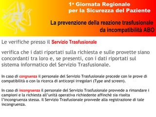 Le verifiche presso il  Servizio Trasfusionale verifica che i dati riportati sulla richiesta e sulle provette siano concordanti tra loro e, se presenti, con i dati riportati sul sistema informatico del Servizio Trasfusionale. In caso di  congruenza  il personale del Servizio Trasfusionale procede con le prove di compatibilità o con la ricerca di anticorpi irregolari (Type and screen). In caso di  incongruenza  il personale del Servizio Trasfusionale provvede a rimandare i campioni e la richiesta all’unità operativa richiedente affinchè sia risolta l’incongruenza stessa. Il Servizio Trasfusionale provvede alla registrazione di tale incongruenza. 