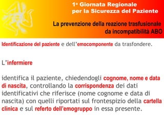 L’ infermiere   identifica il paziente, chiedendogli  cognome, nome e data di nascita , controllando la  corrispondenza  dei dati identificativi che riferisce (nome cognome e data di nascita) con quelli riportati sul frontespizio della  cartella clinica  e sul  referto dell’emogruppo  in essa presente. Identificazione del paziente  e dell’ emocomponente  da trasfondere. 
