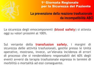 La sicurezza degli emocomponenti ( blood safety ) si attesta oggi su valori prossimi al 100%. Sul versante della  transfusion safety , i margini di sicurezza delle attività trasfusionali, gestite presso le Unità operative, mostrano, invece, un’elevata incidenza di errori di processo che si renderebbero responsabili del 60% degli eventi avversi da terapia trasfusionale espressa in termini di morbilità o mortalità ad essi conseguente. 