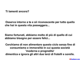 Ti lamenti ancora?   Osserva intorno a te e sii riconoscente per tutto quello che hai in questa vita passeggera...   Siamo fortunati, abbiamo molto di più di quello di cui abbiamo bisogno per essere felici...  Cerchiamo di non alimentare questo ciclo senza fine di consumismo e immoralità in cui questa società  'moderna e progredita'  dimentica e ignora gli altri due terzi di fratelli e sorelle.   