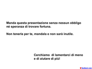 Manda questa presentazione senza nessun obbligo né speranza di trovare fortuna.  Non tenerla per te, mandala e non sarà inutile. Cerchiamo  di lamentarci di meno e di aiutare di più! 