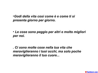 Godi della vita così come è e come ti si presenta giorno per giorno.  Le cose sono peggio per altri e molto migliori per noi.   . Ci sono molte cose nella tua vita che meraviglieranno i tuoi occhi, ma solo poche meraviglieranno il tuo cuore...     