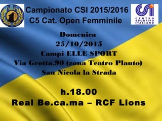 Campionato CSI 2015/2016
C5 Cat. Open Femminile
Domenica
25/10/2015
Campi ELLE SPORT
Via Grotta,90 (zona Teatro Plauto)
San Nicola la Strada
h.18.00
Real Be.ca.ma – RCF Lions
 