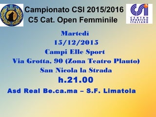 Campionato CSI 2015/2016
C5 Cat. Open Femminile
Martedì
15/12/2015
Campi Elle Sport
Via Grotta, 90 (Zona Teatro Plauto)
San Nicola la Strada
h.21.00
Asd Real Be.ca.ma – S.F. Limatola
 