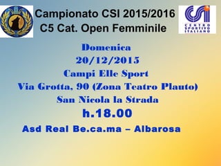 Campionato CSI 2015/2016
C5 Cat. Open Femminile
Domenica
20/12/2015
Campi Elle Sport
Via Grotta, 90 (Zona Teatro Plauto)
San Nicola la Strada
h.18.00
Asd Real Be.ca.ma – Albarosa
 