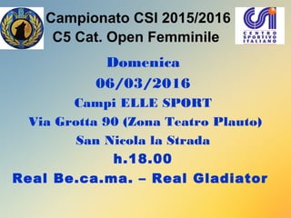 Campionato CSI 2015/2016
C5 Cat. Open Femminile
Domenica
06/03/2016
Campi ELLE SPORT
Via Grotta 90 (Zona Teatro Plauto)
San Nicola la Strada
h.18.00
Real Be.ca.ma. – Real Gladiator
 