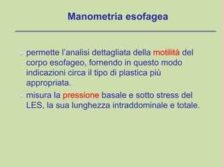 Manometria esofagea
permette l’analisi dettagliata della motilità del
corpo esofageo, fornendo in questo modo
indicazioni circa il tipo di plastica più
appropriata.
misura la pressione basale e sotto stress del
LES, la sua lunghezza intraddominale e totale.
 