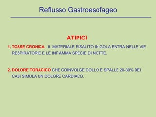 ATIPICI
1. TOSSE CRONICA IL MATERIALE RISALITO IN GOLA ENTRA NELLE VIE
RESPIRATORIE E LE INFIAMMA SPECIE DI NOTTE.
2. DOLORE TORACICO CHE COINVOLGE COLLO E SPALLE 20-30% DEI
CASI SIMULA UN DOLORE CARDIACO.
Reflusso Gastroesofageo
 