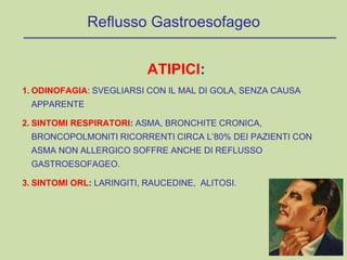 ATIPICI:
1. ODINOFAGIA: SVEGLIARSI CON IL MAL DI GOLA, SENZA CAUSA
APPARENTE
2. SINTOMI RESPIRATORI: ASMA, BRONCHITE CRONICA,
BRONCOPOLMONITI RICORRENTI CIRCA L’80% DEI PAZIENTI CON
ASMA NON ALLERGICO SOFFRE ANCHE DI REFLUSSO
GASTROESOFAGEO.
3. SINTOMI ORL: LARINGITI, RAUCEDINE, ALITOSI.
Reflusso Gastroesofageo
 