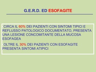 •CIRCA IL 60% DEI PAZIENTI CON SINTOMI TIPICI E
REFLUSSO PATOLOGICO DOCUMENTATO, PRESENTA
UNA LESIONE CONCOMITANTE DELLA MUCOSA
ESOFAGEA
•OLTRE IL 30% DEI PAZIENTI CON ESOFAGITE
PRESENTA SINTOMI ATIPICI
G.E.R.D. ED ESOFAGITE
 