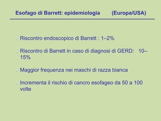 Riscontro endoscopico di Barrett : 1–2%
Riscontro di Barrett in caso di diagnosi di GERD: 10–
15%
Maggior frequenza nei maschi di razza bianca
Incrementa il rischio di cancro esofageo da 50 a 100
volte
Esofago di Barrett: epidemiologia (Europa/USA)
 