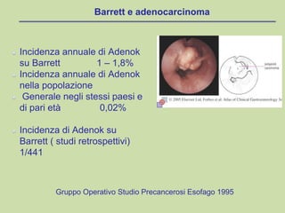 Barrett e adenocarcinoma
Incidenza annuale di Adenok
su Barrett 1 – 1,8%
Incidenza annuale di Adenok
nella popolazione
Generale negli stessi paesi e
di pari età 0,02%
Incidenza di Adenok su
Barrett ( studi retrospettivi)
1/441
Gruppo Operativo Studio Precancerosi Esofago 1995
 