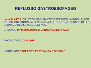 REFLUSSO GASTROESOFAGEO
LA MALATTIA DA REFLUSSO GASTROESOFAGEO (MRGE), È UNA
CONDIZIONE ANOMALA PER LA QUALE IL CONTENUTO ACIDO DELLO
STOMACO RISALE NELL’ESOFAGO,
CREANDO INFIAMMAZIONE E DANNO ALL’ESOFAGO
PROVOCANDO DISTURBI
INDUCENDO ESOFAGITE PEPTICA DA REFLUSSO.
 
