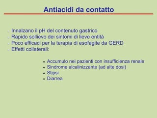 Innalzano il pH del contenuto gastrico
Rapido sollievo dei sintomi di lieve entità
Poco efficaci per la terapia di esofagite da GERD
Effetti collaterali:
Accumulo nei pazienti con insufficienza renale
Sindrome alcalinizzante (ad alte dosi)
Stipsi
Diarrea
Antiacidi da contatto
 